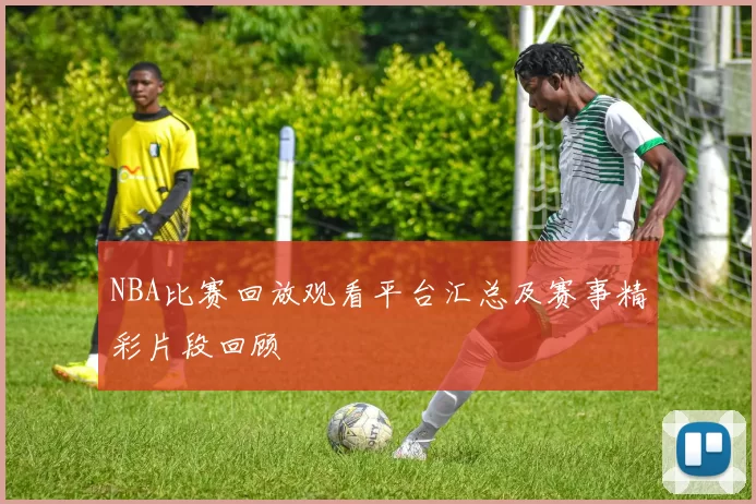 NBA比赛回放观看平台汇总及赛事精彩片段回顾