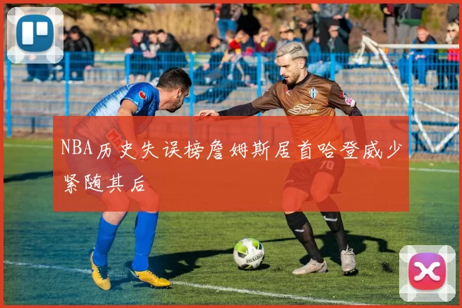 NBA历史失误榜詹姆斯居首哈登威少紧随其后